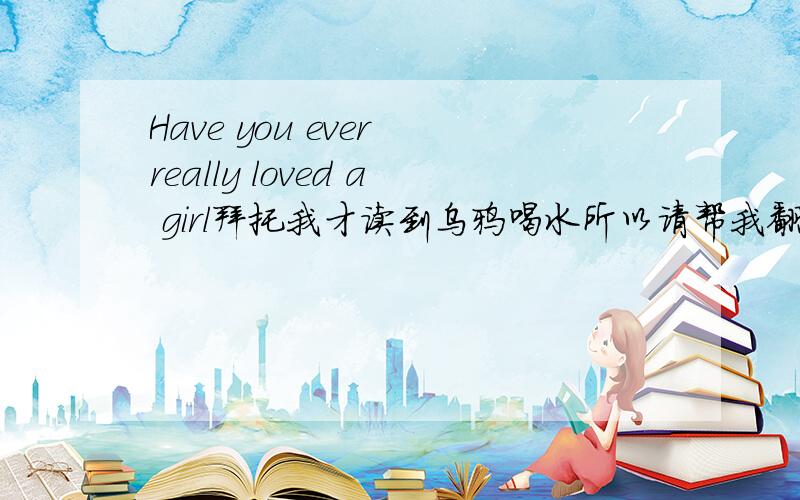 Have you ever really loved a girl拜托我才读到乌鸦喝水所以请帮我翻译一下