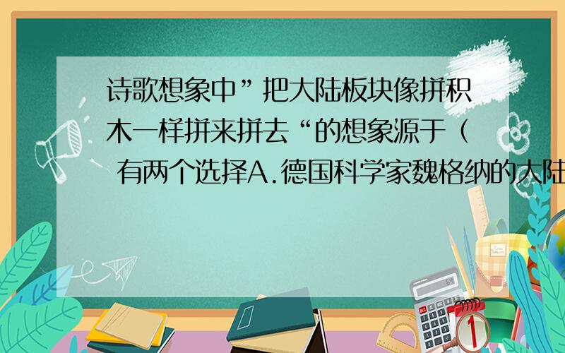 诗歌想象中”把大陆板块像拼积木一样拼来拼去“的想象源于（ 有两个选择A.德国科学家魏格纳的大陆漂移说B.中国科学家杨经绥的中国大陆板块碰撞学说