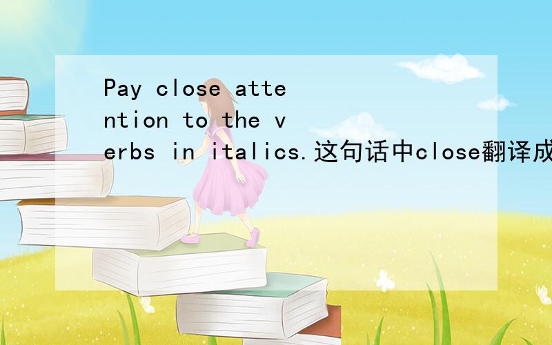 Pay close attention to the verbs in italics.这句话中close翻译成什么意思?我在金山词霸找不到适当的解释.我知道他要说,注意一下带斜体的动词.麻烦大家不忙时候看看,