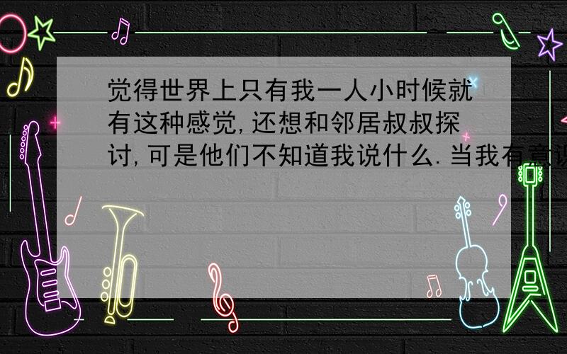 觉得世界上只有我一人小时候就有这种感觉,还想和邻居叔叔探讨,可是他们不知道我说什么.当我有意识记事,我做的每一件事,似乎我的世界就是全世界,问想我经历的就是世界经历的,我死亡来