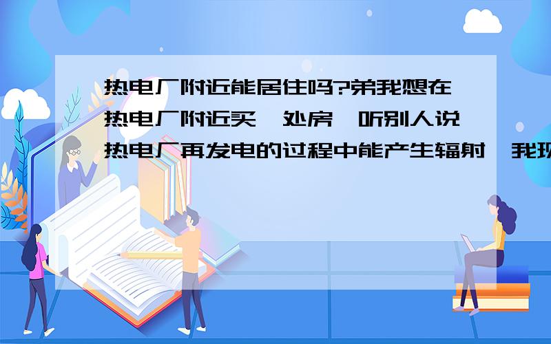 热电厂附近能居住吗?弟我想在热电厂附近买一处房,听别人说热电厂再发电的过程中能产生辐射,我现在很郁闷,不知道该如何办.请在这方面有经验的各位赐教.（房子大约离电厂有100米）