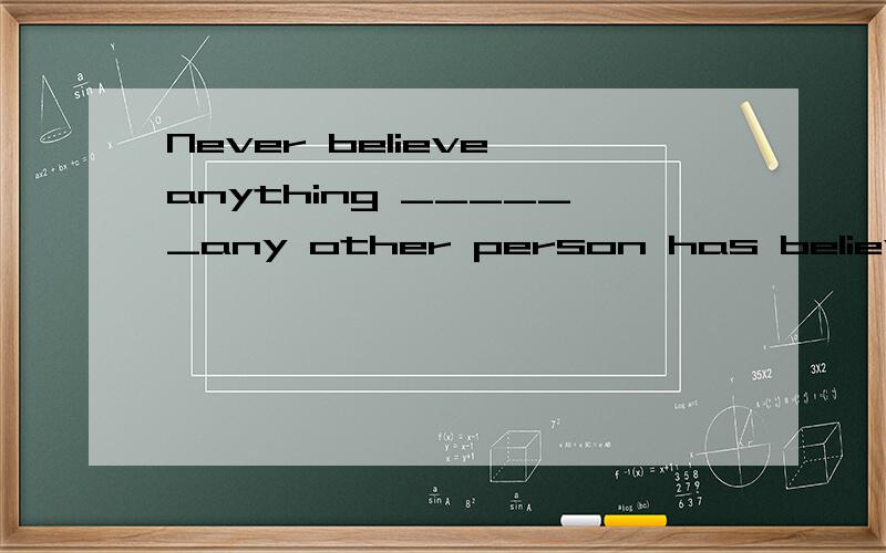 Never believe anything ______any other person has believed it.Use your own head用that还是because 为什么不是定语从句