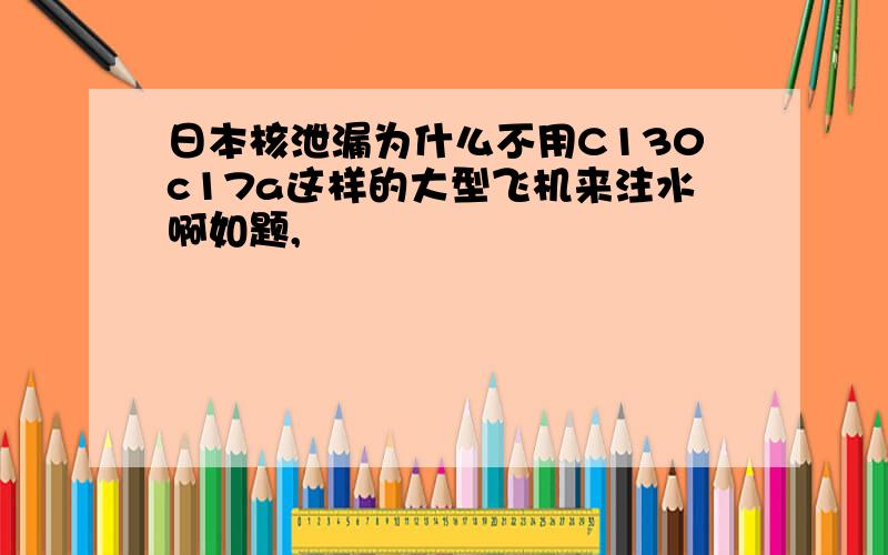 日本核泄漏为什么不用C130c17a这样的大型飞机来注水啊如题,