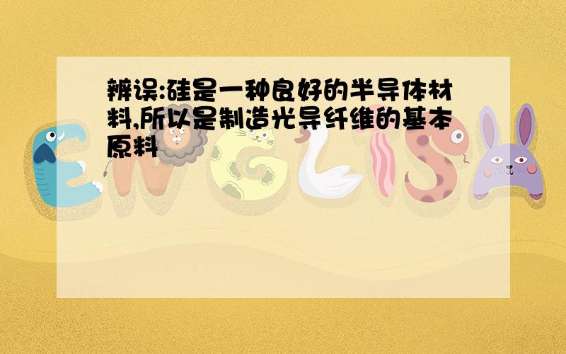 辨误:硅是一种良好的半导体材料,所以是制造光导纤维的基本原料