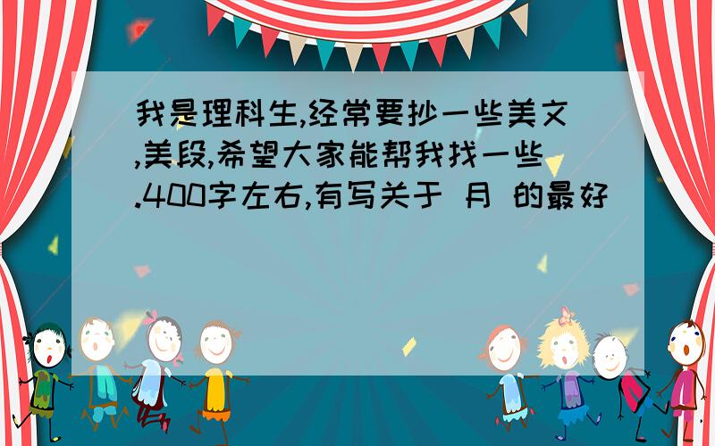 我是理科生,经常要抄一些美文,美段,希望大家能帮我找一些.400字左右,有写关于 月 的最好