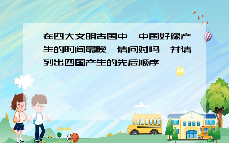 在四大文明古国中,中国好像产生的时间最晚,请问对吗,并请列出四国产生的先后顺序