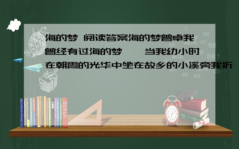 海的梦 阅读答案海的梦曾卓我曾经有过海的梦——当我幼小时在朝霞的光华中坐在故乡的小溪旁我折一支纸船丢进小溪看它远远地流走.梦想着我将当一名勇敢的水手去征服很大很大的海洋