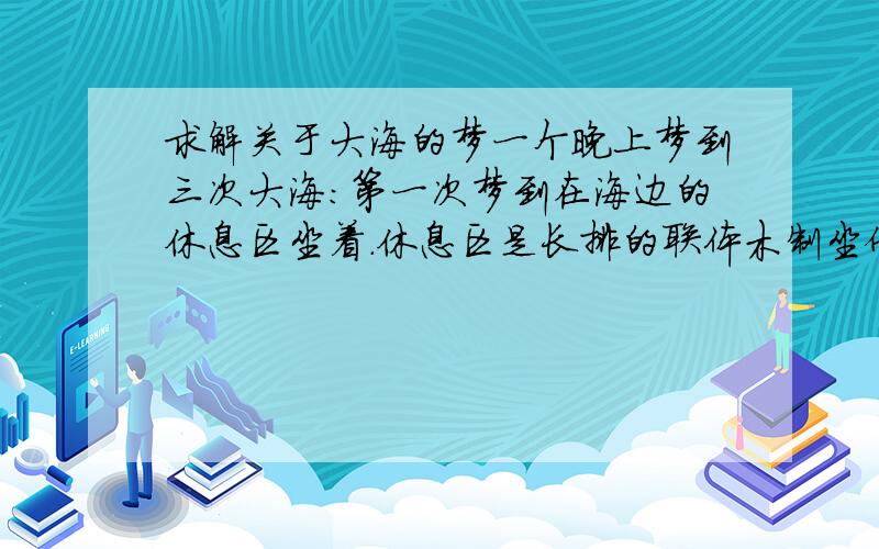 求解关于大海的梦一个晚上梦到三次大海：第一次梦到在海边的休息区坐着.休息区是长排的联体木制坐倚（像电影院里的那种）看着海浪向岸上涌,忽然海水静止不动了,像凝固了一样.梦里所