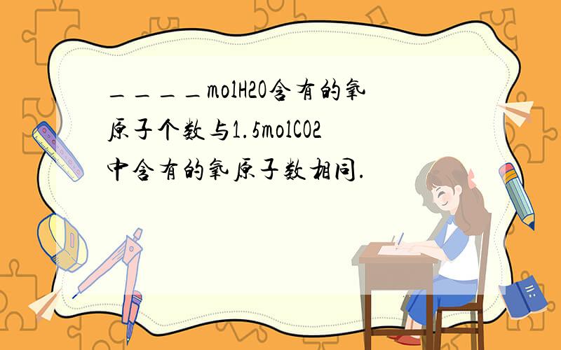 ____molH2O含有的氧原子个数与1.5molCO2中含有的氧原子数相同.