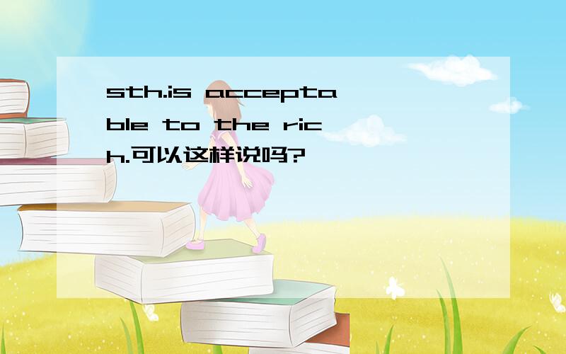 sth.is acceptable to the rich.可以这样说吗?