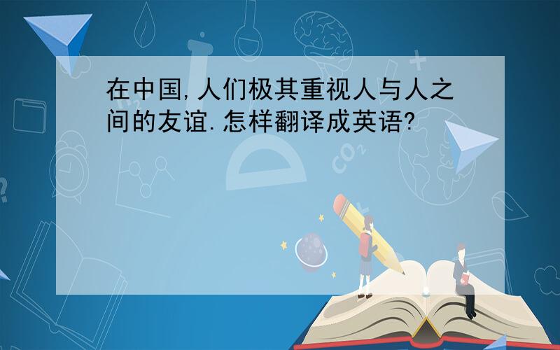 在中国,人们极其重视人与人之间的友谊.怎样翻译成英语?