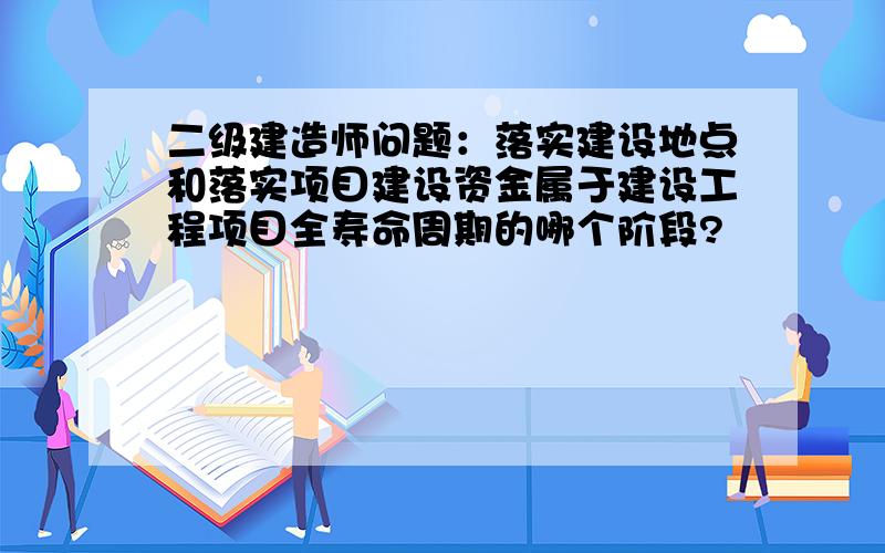 二级建造师问题：落实建设地点和落实项目建设资金属于建设工程项目全寿命周期的哪个阶段?