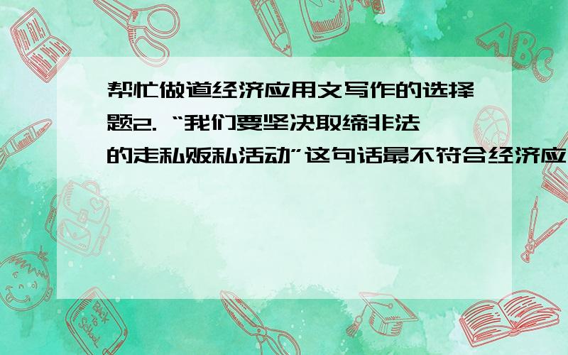 帮忙做道经济应用文写作的选择题2. “我们要坚决取缔非法的走私贩私活动”这句话最不符合经济应用文语言哪条要求?（ ）A 朴实 B准确 C简洁 D 规范