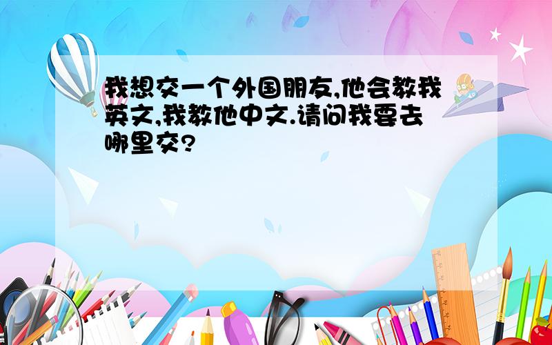 我想交一个外国朋友,他会教我英文,我教他中文.请问我要去哪里交?