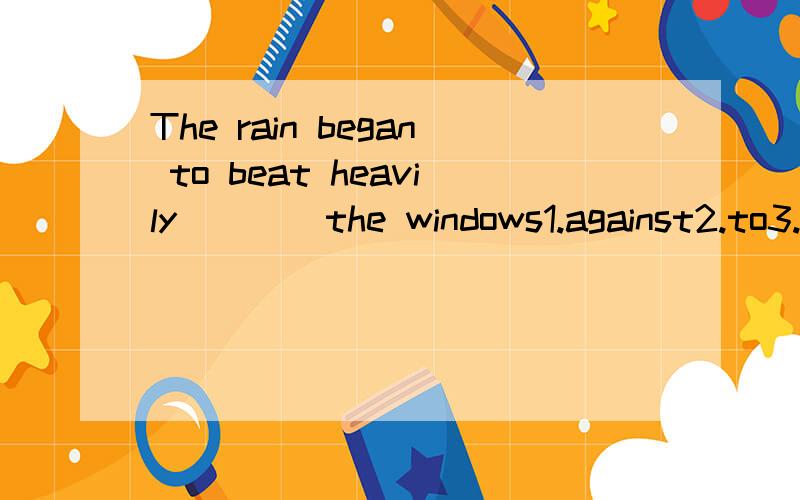 The rain began to beat heavily ___ the windows1.against2.to3.over