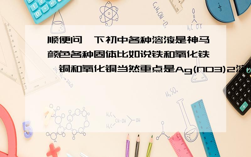 顺便问一下初中各种溶液是神马颜色各种固体比如说铁和氧化铁,铜和氧化铜当然重点是Ag(NO3)2溶液是什么颜色,