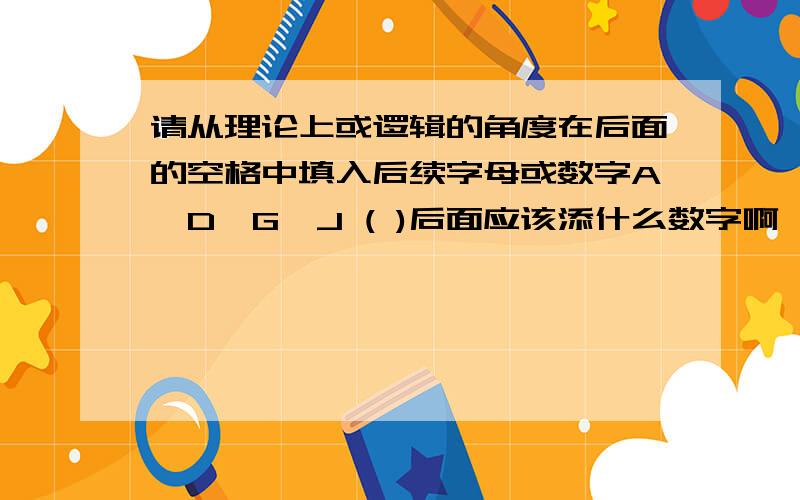 请从理论上或逻辑的角度在后面的空格中填入后续字母或数字A,D,G,J ( )后面应该添什么数字啊