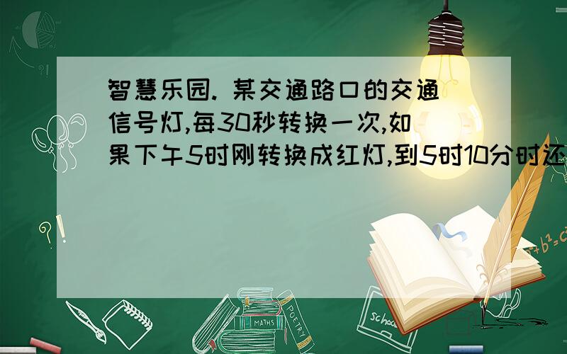 智慧乐园. 某交通路口的交通信号灯,每30秒转换一次,如果下午5时刚转换成红灯,到5时10分时还要智慧乐园.某交通路口的交通信号灯,每30秒转换一次,如果下午5时刚转换成红灯,到5时10分时还要