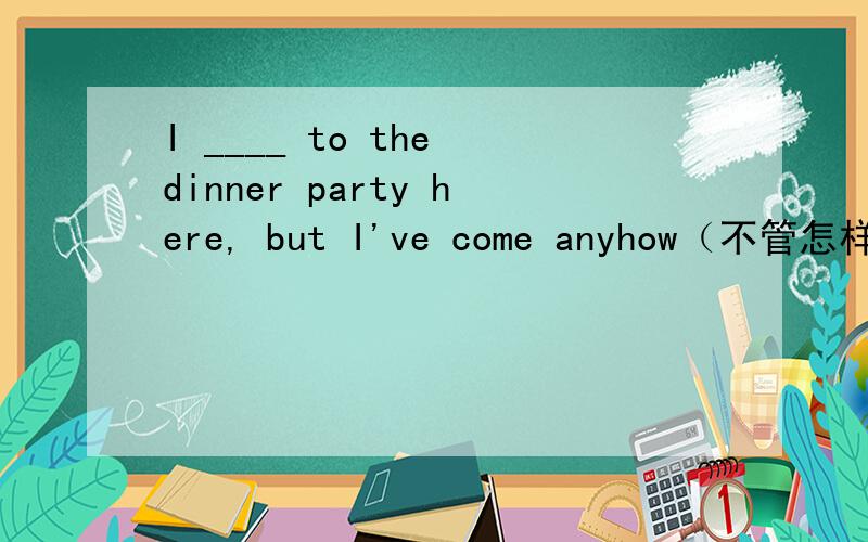 I ____ to the dinner party here, but I've come anyhow（不管怎样）.(A)wasn't inevited  (B)am not invited  (C)haven't invited  (D)will invite