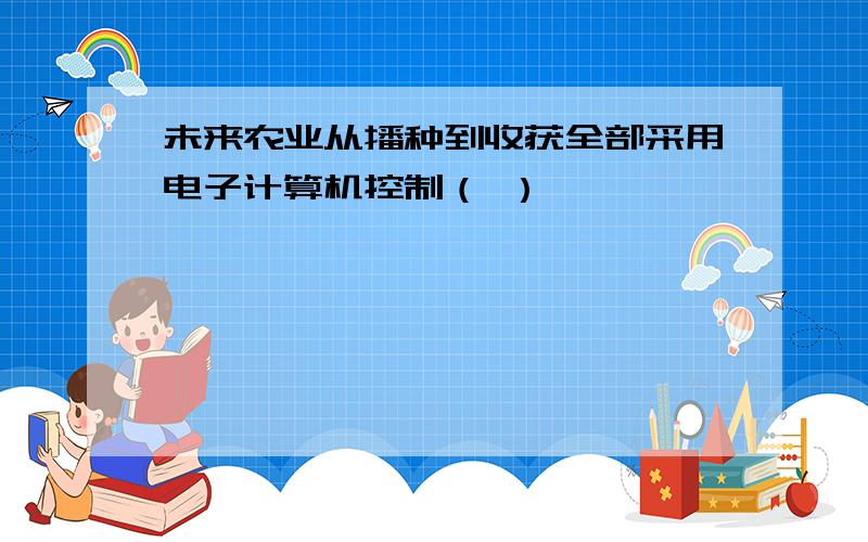 未来农业从播种到收获全部采用电子计算机控制（ ）