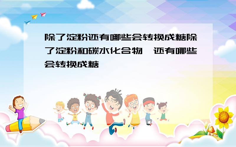 除了淀粉还有哪些会转换成糖除了淀粉和碳水化合物,还有哪些会转换成糖