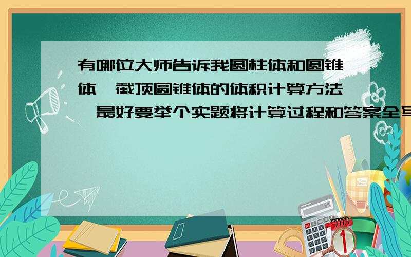 有哪位大师告诉我圆柱体和圆锥体,截顶圆锥体的体积计算方法,最好要举个实题将计算过程和答案全写出来,要有计算算术式详细更好.