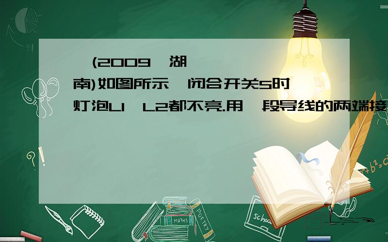 、(2009•湖南)如图所示,闭合开关S时,灯泡L1、L2都不亮.用一段导线的两端接如图所示,闭合开关S时,灯泡L1、L2都不亮.用一段导线的两端接触a、b两点时,两灯都不亮；接触b、c时,两灯都不亮