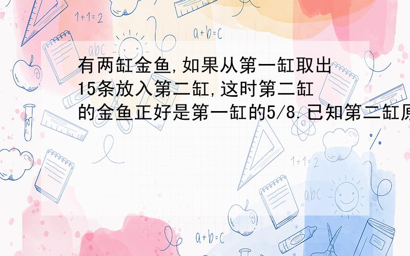 有两缸金鱼,如果从第一缸取出15条放入第二缸,这时第二缸的金鱼正好是第一缸的5/8.已知第二缸原有20条,