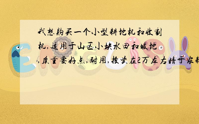 我想购买一个小型耕地机和收割机,适用于山区小块水田和坡地,质量要好点,耐用,投资在2万左右精于农耕机械的同志请进,小弟感激不尽,若回答中意,小弟追加50分,决不食言是耕地和收割由不