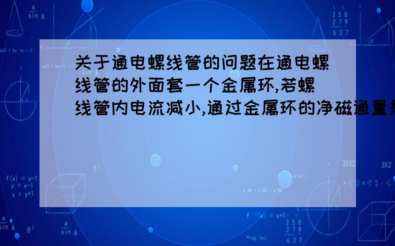 关于通电螺线管的问题在通电螺线管的外面套一个金属环,若螺线管内电流减小,通过金属环的净磁通量是减小吗?为什么?螺线管内外磁通抵消,电流减小不是内外都减小,那怎么知道总的是增是