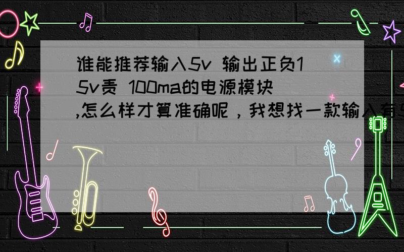 谁能推荐输入5v 输出正负15v责 100ma的电源模块,怎么样才算准确呢，我想找一款输入有5V，输出有正负15V，100MA，体积为2*3.2的电源模块，