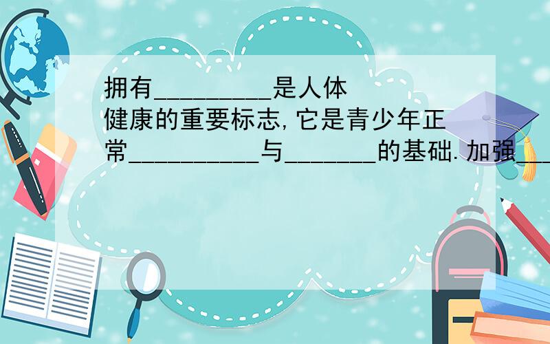 拥有_________是人体健康的重要标志,它是青少年正常__________与_______的基础.加强__________,是青少年强身健体的重要措施.