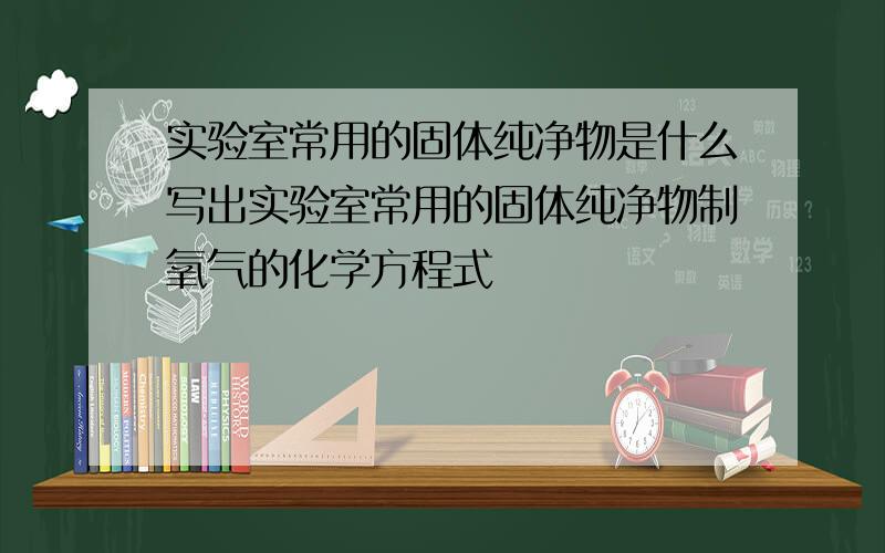 实验室常用的固体纯净物是什么写出实验室常用的固体纯净物制氧气的化学方程式