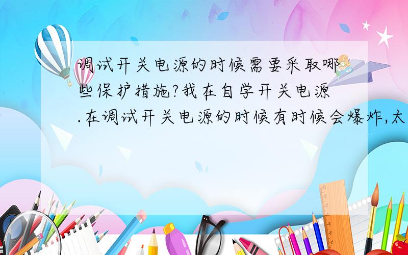 调试开关电源的时候需要采取哪些保护措施?我在自学开关电源.在调试开关电源的时候有时候会爆炸,太挺危险的.我需要采取哪些保护措施?1、比如保护眼睛的东西,等等,有哪些?能给我一一列