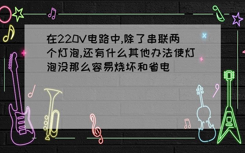 在220V电路中,除了串联两个灯泡,还有什么其他办法使灯泡没那么容易烧坏和省电