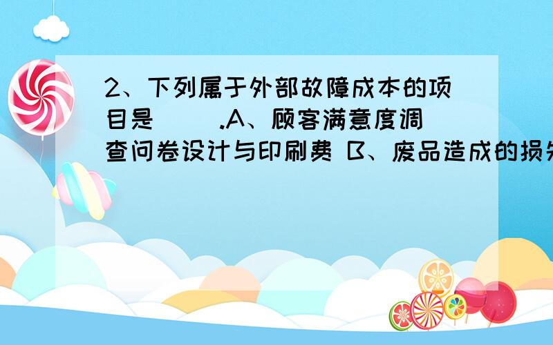 2、下列属于外部故障成本的项目是（ ）.A、顾客满意度调查问卷设计与印刷费 B、废品造成的损失费 C、保