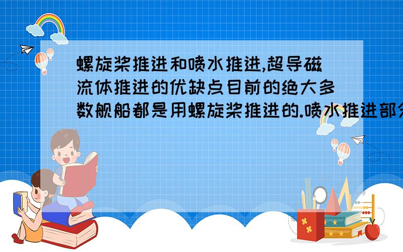 螺旋桨推进和喷水推进,超导磁流体推进的优缺点目前的绝大多数舰船都是用螺旋桨推进的.喷水推进部分用于小型舰船,技术没有成熟,磁流体完全处于实验阶段.