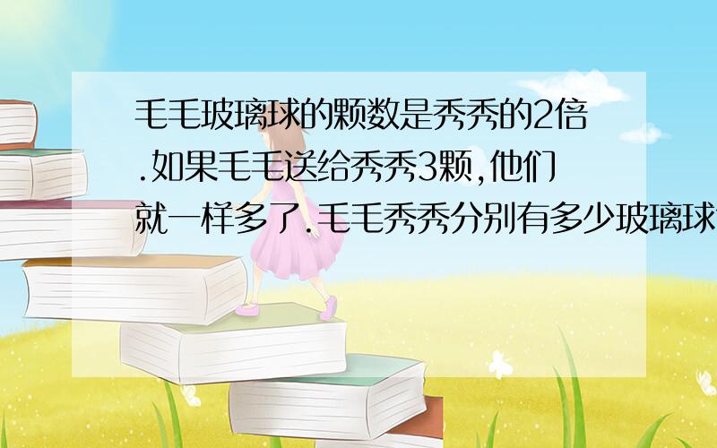 毛毛玻璃球的颗数是秀秀的2倍.如果毛毛送给秀秀3颗,他们就一样多了.毛毛秀秀分别有多少玻璃球?有大小两只猴,发现一堆桃.大猴吃了其中的一半小猴吃了剩下的一半这堆套原来有多少个