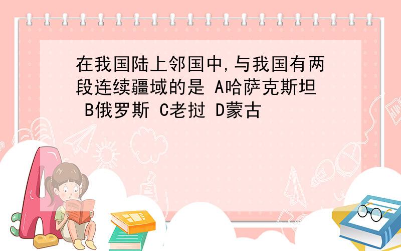 在我国陆上邻国中,与我国有两段连续疆域的是 A哈萨克斯坦 B俄罗斯 C老挝 D蒙古