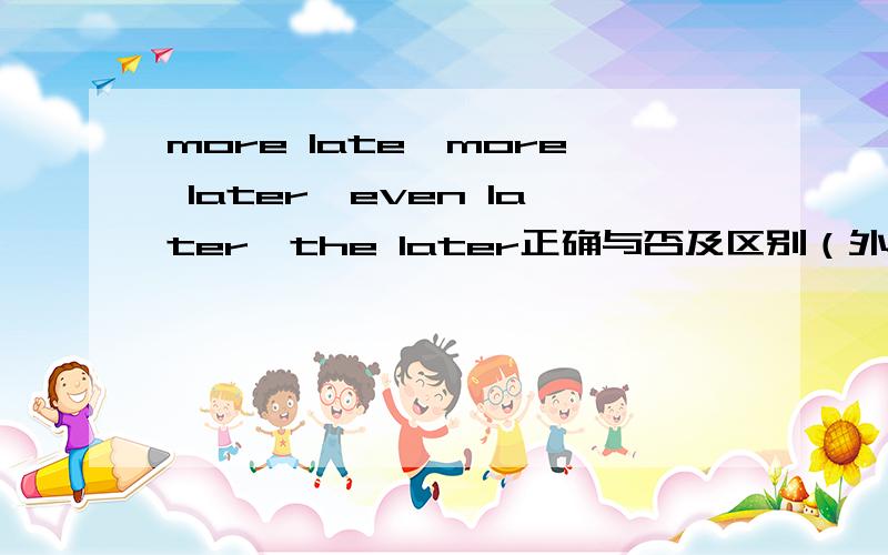 more late、more later、even later、the later正确与否及区别（外附一题）如题,请先说明四者是否都存在,然后解释存在词的意思和用法、区别题：I caught the last bus from town;but Tom came home ( ) than I要求在