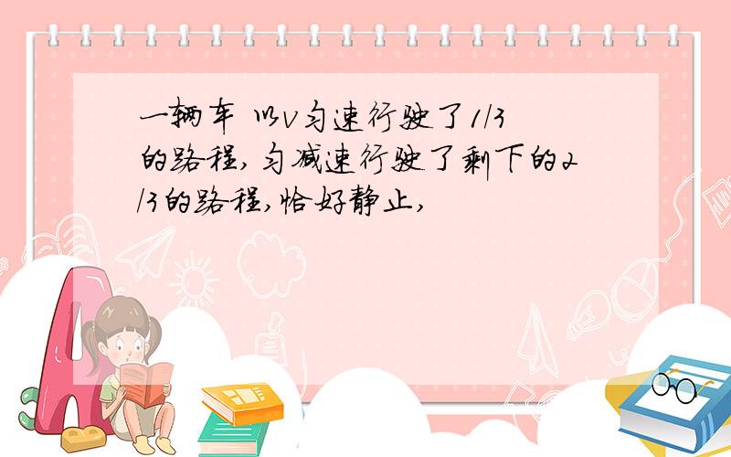 一辆车 以v匀速行驶了1/3的路程,匀减速行驶了剩下的2/3的路程,恰好静止,