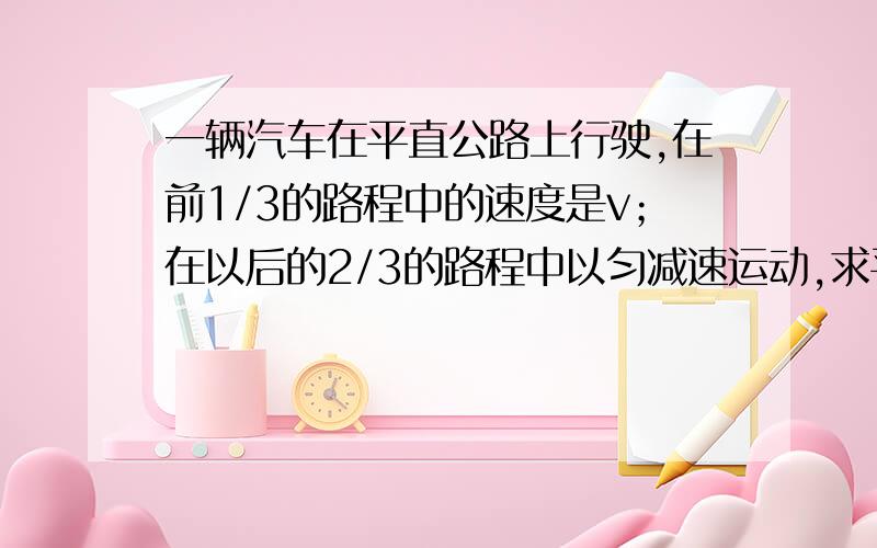 一辆汽车在平直公路上行驶,在前1/3的路程中的速度是v；在以后的2/3的路程中以匀减速运动,求平均速度?