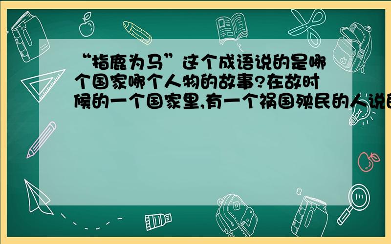 “指鹿为马”这个成语说的是哪个国家哪个人物的故事?在故时候的一个国家里,有一个祸国殃民的人说的这个成语.请把这个成语的来历说明.