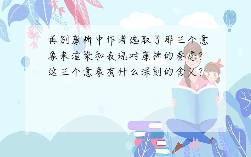 再别康桥中作者选取了那三个意象来渲染和表现对康桥的眷恋?这三个意象有什么深刻的含义?