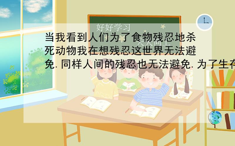 当我看到人们为了食物残忍地杀死动物我在想残忍这世界无法避免.同样人间的残忍也无法避免.为了生存,人类只能把生存建立在动物的死亡上,为了企业的发展,人们只能剥削工人.