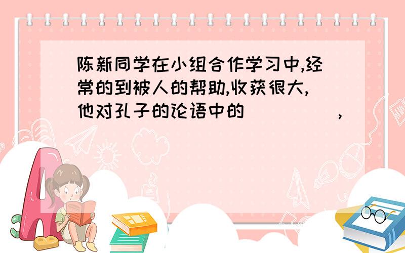 陈新同学在小组合作学习中,经常的到被人的帮助,收获很大,他对孔子的论语中的_____,______这句话体会更深了这句话也表达了要善于向周围有长处的人来学习的意思