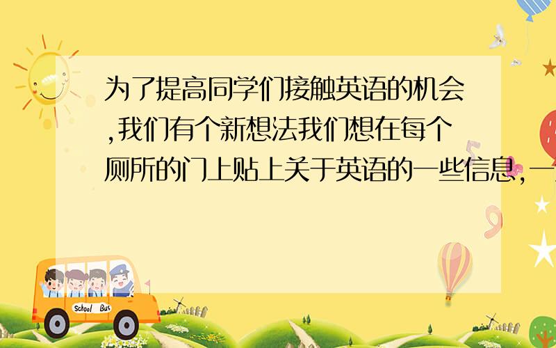 为了提高同学们接触英语的机会,我们有个新想法我们想在每个厕所的门上贴上关于英语的一些信息,一边蹲坑,一边学英语.就是不知道这样的方法是不是不雅,会不会遭到学生的厌恶,恩恩,我们