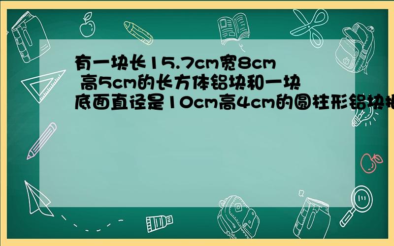 有一块长15.7cm宽8cm 高5cm的长方体铝块和一块底面直径是10cm高4cm的圆柱形铝块把他们熔铸成一个地面半径是5厘米的新的圆柱形铝块 这个新的圆柱形铝块高多少厘米