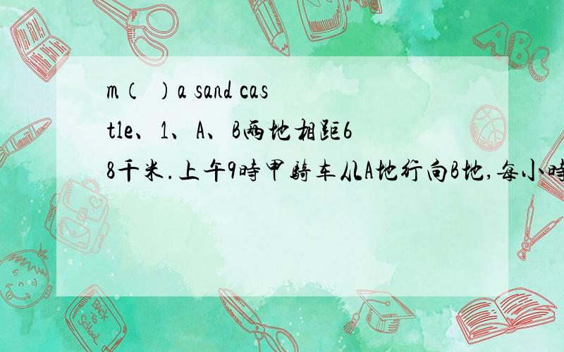 m（ ）a sand castle、1、A、B两地相距68千米.上午9时甲骑车从A地行向B地,每小时行12千米；上午10时30分,乙骑车从B地行向A地,每小时行13千米.问：甲、乙什么时候在途中相遇2、甲、乙两车从A、B