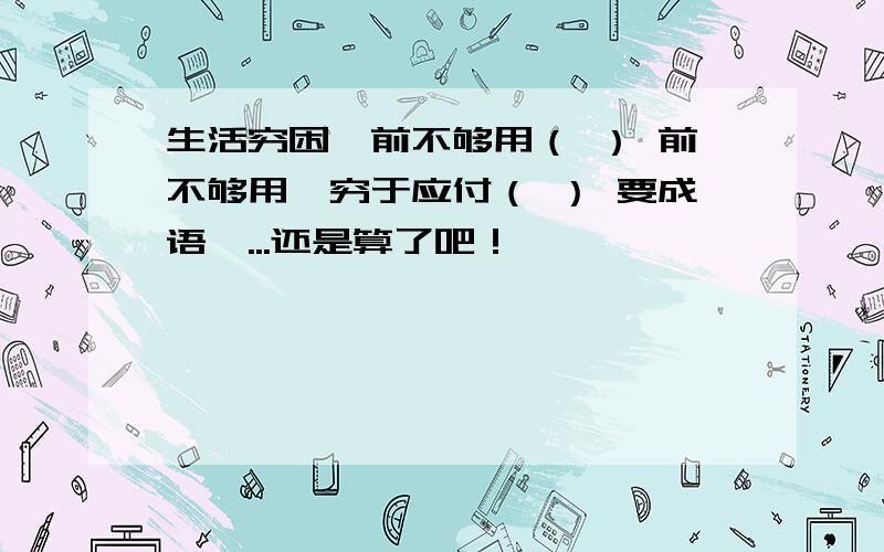 生活穷困,前不够用（ ） 前不够用,穷于应付（ ） 要成语呃...还是算了吧！